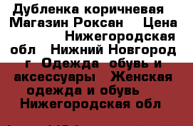 Дубленка коричневая ( Магазин Роксан) › Цена ­ 15 000 - Нижегородская обл., Нижний Новгород г. Одежда, обувь и аксессуары » Женская одежда и обувь   . Нижегородская обл.